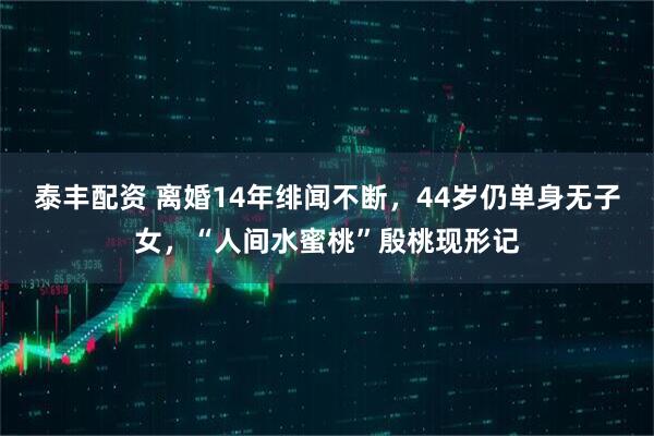 泰丰配资 离婚14年绯闻不断，44岁仍单身无子女，“人间水蜜桃”殷桃现形记