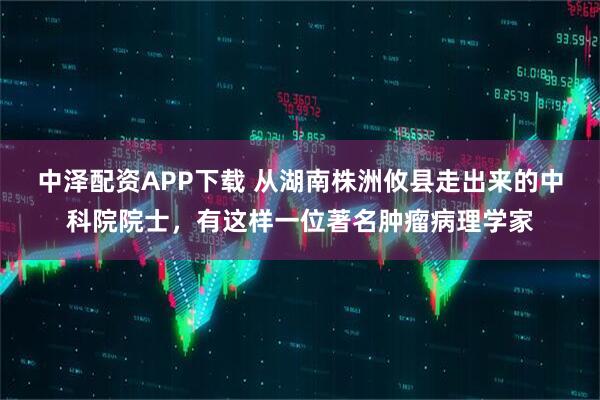 中泽配资APP下载 从湖南株洲攸县走出来的中科院院士，有这样一位著名肿瘤病理学家