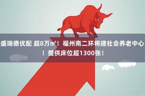 盛瑞德优配 超8万㎡！福州南二环将建社会养老中心！提供床位超1300张！