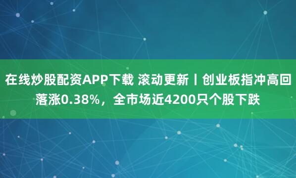 在线炒股配资APP下载 滚动更新丨创业板指冲高回落涨0.38%，全市场近4200只个股下跌