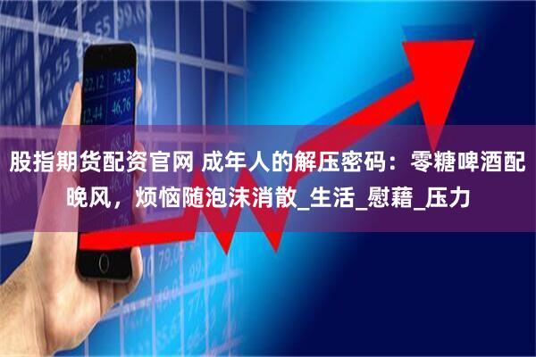 股指期货配资官网 成年人的解压密码：零糖啤酒配晚风，烦恼随泡沫消散_生活_慰藉_压力