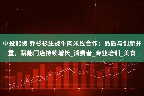 中投配资 乔杉杉生烫牛肉米线合作：品质与创新并重，赋能门店持续增长_消费者_专业培训_美食