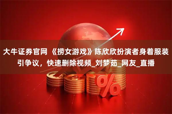 大牛证券官网 《捞女游戏》陈欣欣扮演者身着服装引争议，快速删除视频_刘梦茹_网友_直播