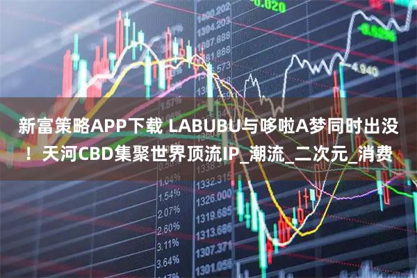 新富策略APP下载 LABUBU与哆啦A梦同时出没！天河CBD集聚世界顶流IP_潮流_二次元_消费