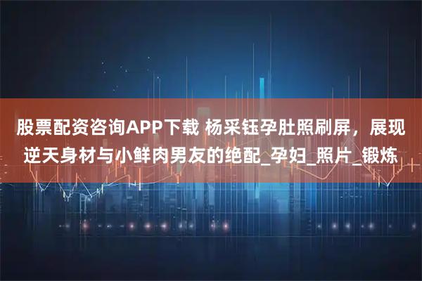 股票配资咨询APP下载 杨采钰孕肚照刷屏，展现逆天身材与小鲜肉男友的绝配_孕妇_照片_锻炼