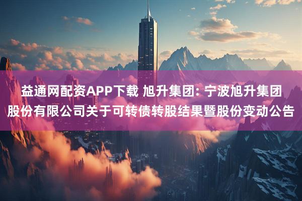 益通网配资APP下载 旭升集团: 宁波旭升集团股份有限公司关于可转债转股结果暨股份变动公告