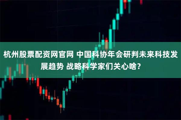 杭州股票配资网官网 中国科协年会研判未来科技发展趋势 战略科学家们关心啥？