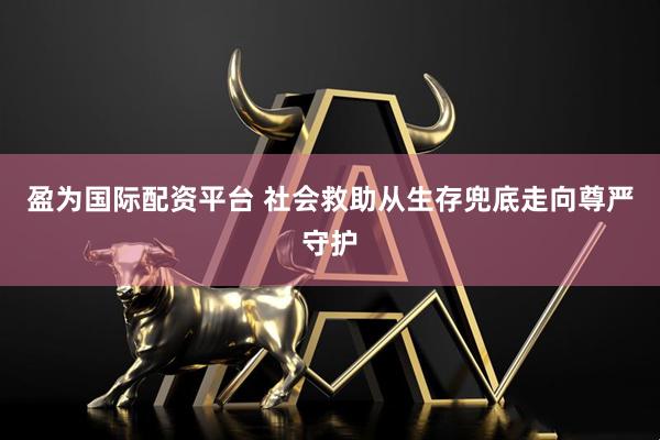 盈为国际配资平台 社会救助从生存兜底走向尊严守护