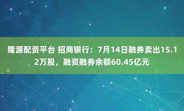 隆源配资平台 招商银行：7月14日融券卖出15.12万股，融资融券余额60.45亿元