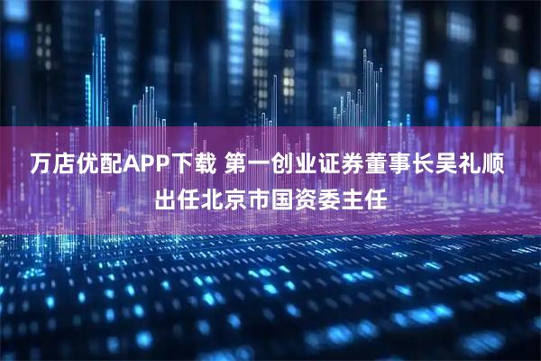 万店优配APP下载 第一创业证券董事长吴礼顺 出任北京市国资委主任