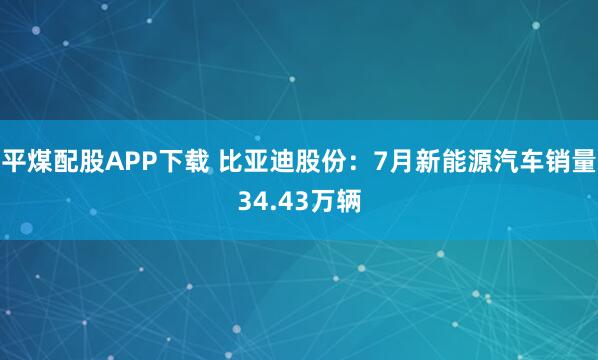 平煤配股APP下载 比亚迪股份:7月新能源汽车销量34.43万辆