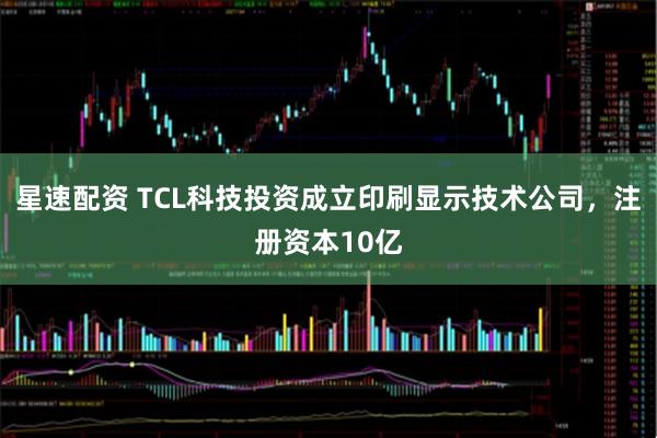 星速配资 TCL科技投资成立印刷显示技术公司，注册资本10亿