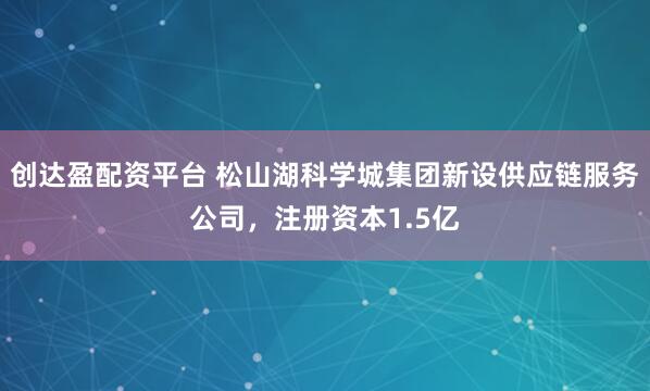 创达盈配资平台 松山湖科学城集团新设供应链服务公司，注册资本1.5亿