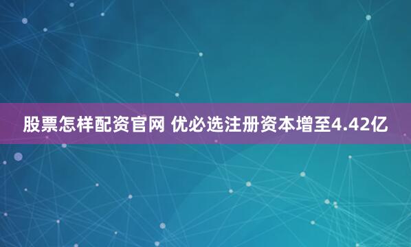 股票怎样配资官网 优必选注册资本增至4.42亿