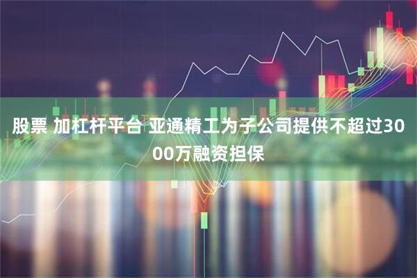 股票 加杠杆平台 亚通精工为子公司提供不超过3000万融资担保