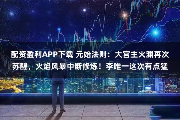 配资盈利APP下载 元始法则：大宫主火渊再次苏醒，火焰风暴中断修炼！李唯一这次有点猛