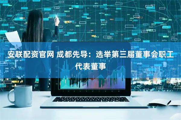 安联配资官网 成都先导：选举第三届董事会职工代表董事