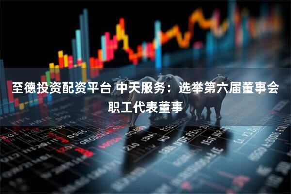 至德投资配资平台 中天服务：选举第六届董事会职工代表董事