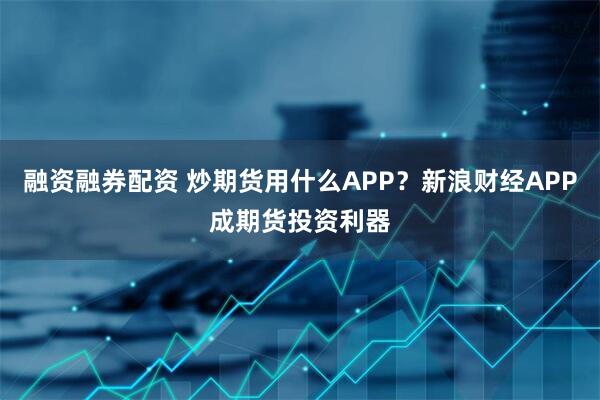 融资融券配资 炒期货用什么APP？新浪财经APP成期货投资利器