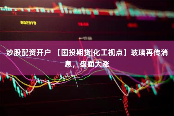 炒股配资开户 【国投期货|化工视点】玻璃再传消息，盘面大涨