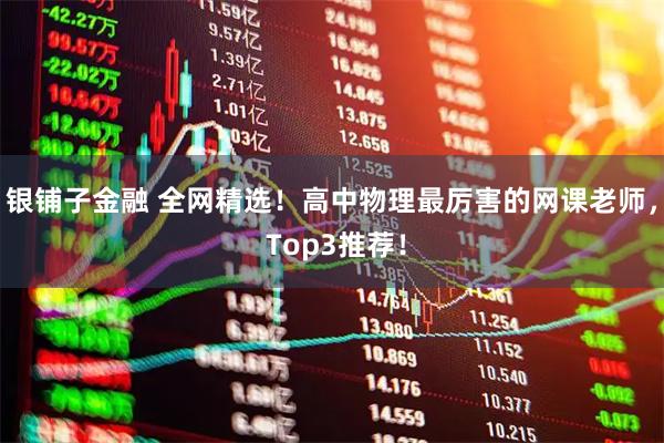 银铺子金融 全网精选！高中物理最厉害的网课老师， Top3推荐！