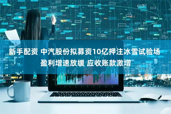 新手配资 中汽股份拟募资10亿押注冰雪试验场 盈利增速放缓 应收账款激增