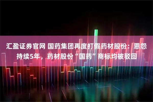 汇盈证券官网 国药集团再度打假药材股份：恩怨持续5年，药材股份“国药”商标均被驳回