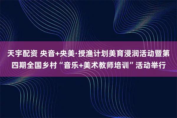 天宇配资 央音+央美·授渔计划美育浸润活动暨第四期全国乡村“音乐+美术教师培训”活动举行