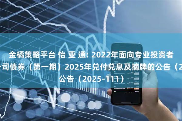 金橘策略平台 怡 亚 通: 2022年面向专业投资者公开发行公司债券（第一期）2025年兑付兑息及摘牌的公告（2025-111）