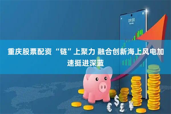 重庆股票配资 “链”上聚力 融合创新海上风电加速挺进深蓝