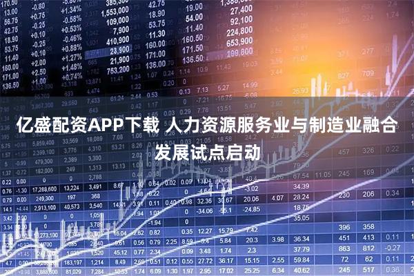 亿盛配资APP下载 人力资源服务业与制造业融合发展试点启动