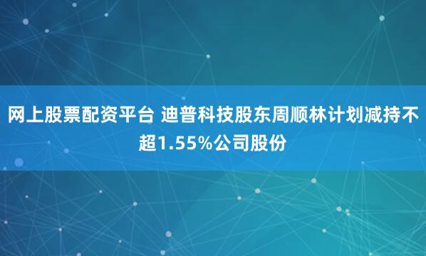 网上股票配资平台 迪普科技股东周顺林计划减持不超1.55%公司股份