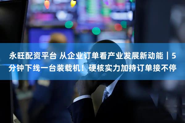 永旺配资平台 从企业订单看产业发展新动能｜5分钟下线一台装载机！硬核实力加持订单接不停