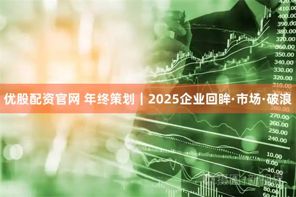 优股配资官网 年终策划｜2025企业回眸·市场·破浪