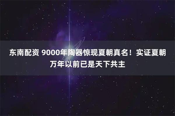 东南配资 9000年陶器惊现夏朝真名！实证夏朝万年以前已是天下共主