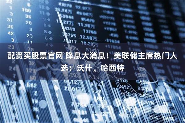 配资买股票官网 降息大消息！美联储主席热门人选：沃什、哈西特