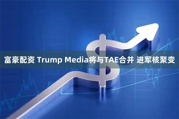 富豪配资 Trump Media将与TAE合并 进军核聚变