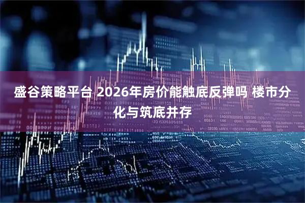 盛谷策略平台 2026年房价能触底反弹吗 楼市分化与筑底并存