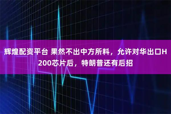 辉煌配资平台 果然不出中方所料，允许对华出口H200芯片后，特朗普还有后招