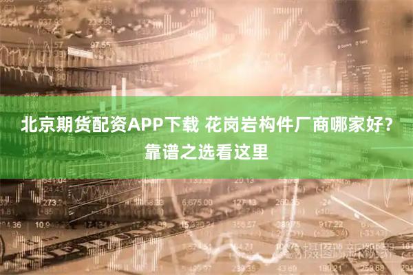 北京期货配资APP下载 花岗岩构件厂商哪家好？靠谱之选看这里