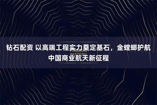 钻石配资 以高端工程实力奠定基石，金螳螂护航中国商业航天新征程