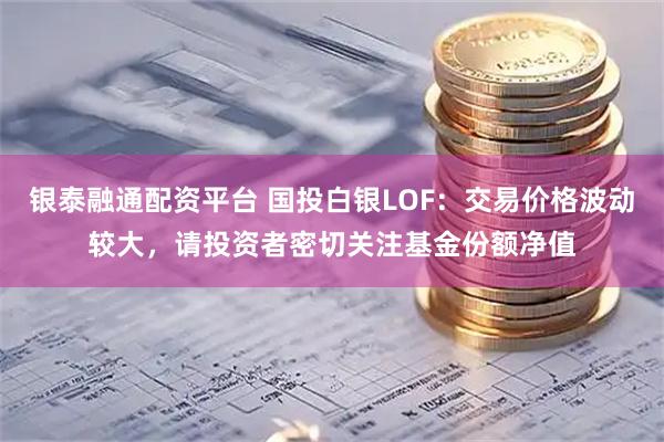银泰融通配资平台 国投白银LOF：交易价格波动较大，请投资者密切关注基金份额净值