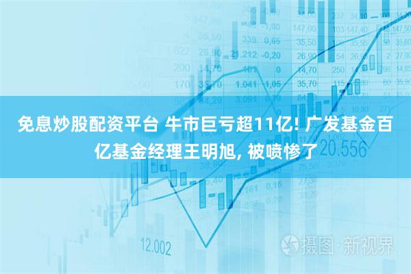 免息炒股配资平台 牛市巨亏超11亿! 广发基金百亿基金经理王明旭, 被喷惨了