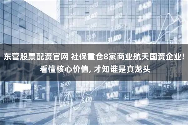 东营股票配资官网 社保重仓8家商业航天国资企业! 看懂核心价值, 才知谁是真龙头