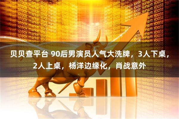 贝贝查平台 90后男演员人气大洗牌，3人下桌，2人上桌，杨洋边缘化，肖战意外