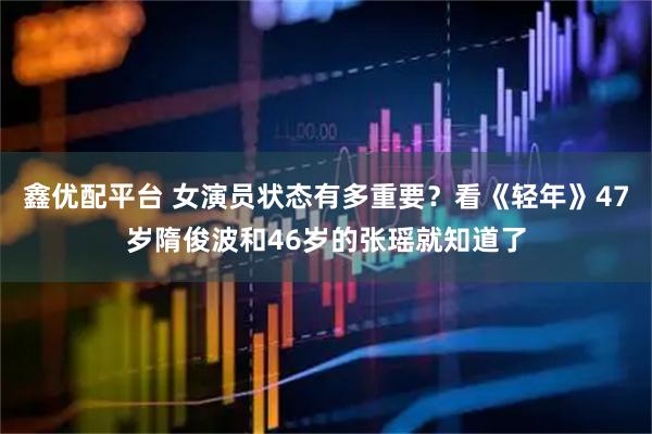 鑫优配平台 女演员状态有多重要？看《轻年》47岁隋俊波和46岁的张瑶就知道了