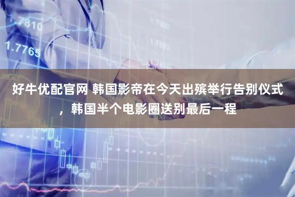 好牛优配官网 韩国影帝在今天出殡举行告别仪式，韩国半个电影圈送别最后一程