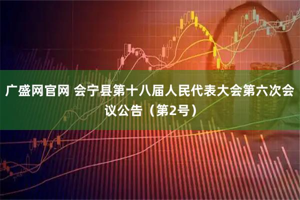 广盛网官网 会宁县第十八届人民代表大会第六次会议公告（第2号）