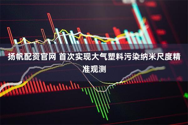 扬帆配资官网 首次实现大气塑料污染纳米尺度精准观测