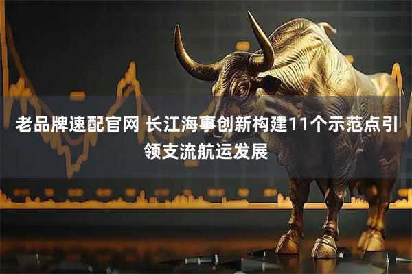 老品牌速配官网 长江海事创新构建11个示范点引领支流航运发展